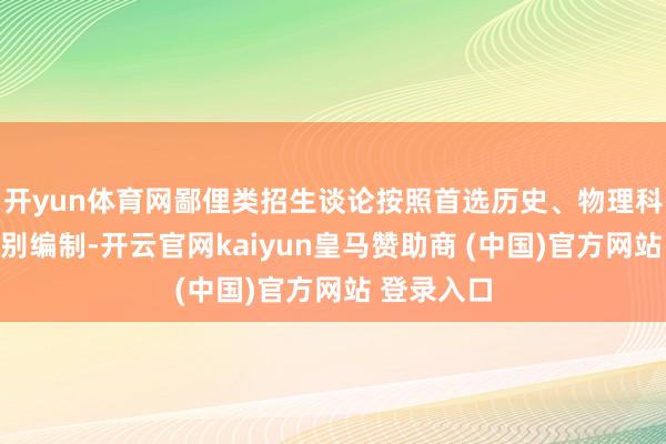 开yun体育网鄙俚类招生谈论按照首选历史、物理科目组合分别编制-开云官网kaiyun皇马赞助商 (中国)官方网站 登录入口