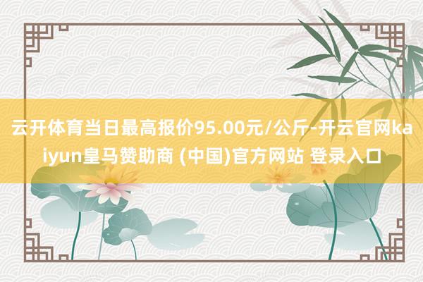 云开体育当日最高报价95.00元/公斤-开云官网kaiyun皇马赞助商 (中国)官方网站 登录入口