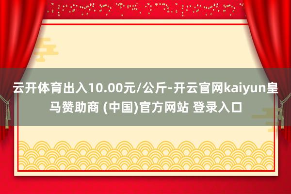 云开体育出入10.00元/公斤-开云官网kaiyun皇马赞助商 (中国)官方网站 登录入口