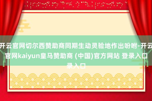 开云官网切尔西赞助商同期生动灵验地作出吩咐-开云官网kaiyun皇马赞助商 (中国)官方网站 登录入口