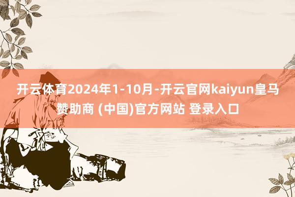 开云体育2024年1-10月-开云官网kaiyun皇马赞助商 (中国)官方网站 登录入口