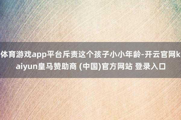 体育游戏app平台斥责这个孩子小小年龄-开云官网kaiyun皇马赞助商 (中国)官方网站 登录入口