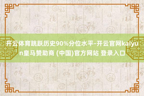 开云体育跳跃历史90%分位水平-开云官网kaiyun皇马赞助商 (中国)官方网站 登录入口