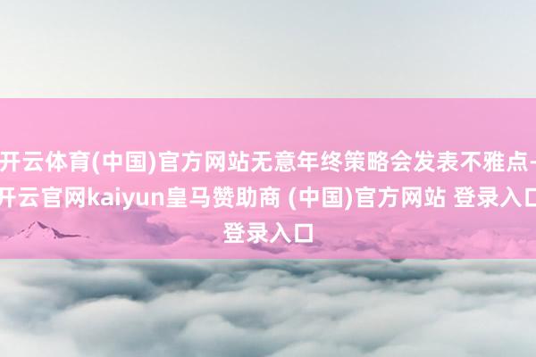 开云体育(中国)官方网站无意年终策略会发表不雅点-开云官网kaiyun皇马赞助商 (中国)官方网站 登录入口