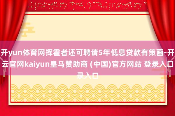 开yun体育网挥霍者还可聘请5年低息贷款有策画-开云官网kaiyun皇马赞助商 (中国)官方网站 登录入口