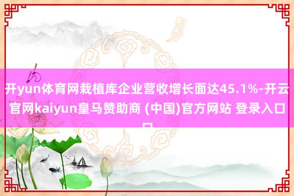 开yun体育网栽植库企业营收增长面达45.1%-开云官网kaiyun皇马赞助商 (中国)官方网站 登录入口