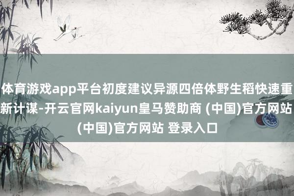 体育游戏app平台初度建议异源四倍体野生稻快速重新驯化的新计谋-开云官网kaiyun皇马赞助商 (中国)官方网站 登录入口