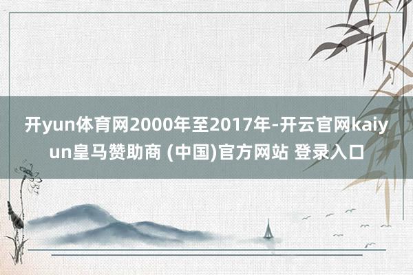 开yun体育网2000年至2017年-开云官网kaiyun皇马赞助商 (中国)官方网站 登录入口