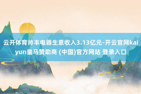 云开体育帅丰电器生意收入3.13亿元-开云官网kaiyun皇马赞助商 (中国)官方网站 登录入口