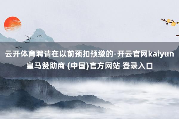 云开体育聘请在以前预扣预缴的-开云官网kaiyun皇马赞助商 (中国)官方网站 登录入口