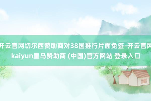 开云官网切尔西赞助商对38国推行片面免签-开云官网kaiyun皇马赞助商 (中国)官方网站 登录入口