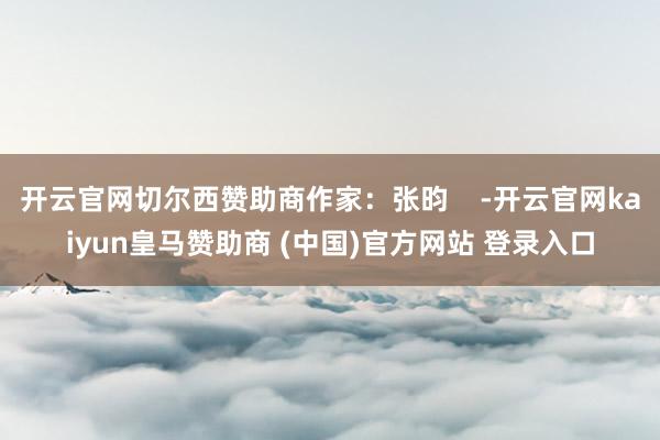 开云官网切尔西赞助商作家：张昀    -开云官网kaiyun皇马赞助商 (中国)官方网站 登录入口