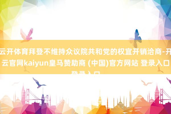 云开体育拜登不维持众议院共和党的权宜开销洽商-开云官网kaiyun皇马赞助商 (中国)官方网站 登录入口