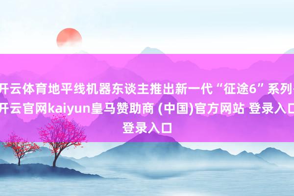开云体育地平线机器东谈主推出新一代“征途6”系列-开云官网kaiyun皇马赞助商 (中国)官方网站 登录入口