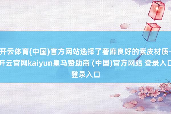 开云体育(中国)官方网站选择了奢靡良好的素皮材质-开云官网kaiyun皇马赞助商 (中国)官方网站 登录入口