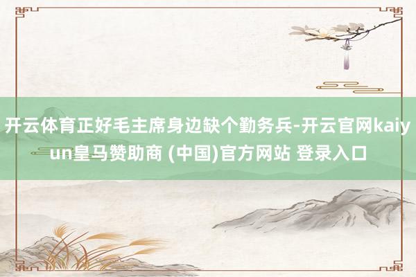 开云体育正好毛主席身边缺个勤务兵-开云官网kaiyun皇马赞助商 (中国)官方网站 登录入口