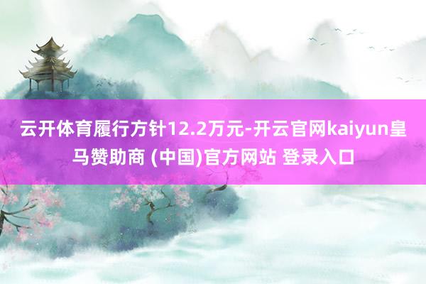 云开体育履行方针12.2万元-开云官网kaiyun皇马赞助商 (中国)官方网站 登录入口