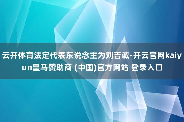 云开体育法定代表东说念主为刘吉诚-开云官网kaiyun皇马赞助商 (中国)官方网站 登录入口