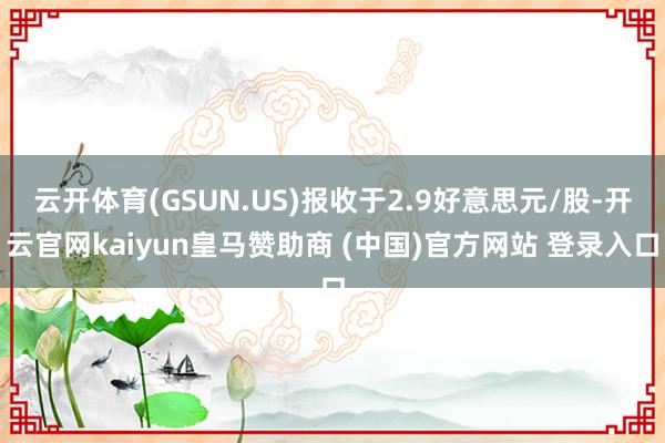 云开体育(GSUN.US)报收于2.9好意思元/股-开云官网kaiyun皇马赞助商 (中国)官方网站 登录入口
