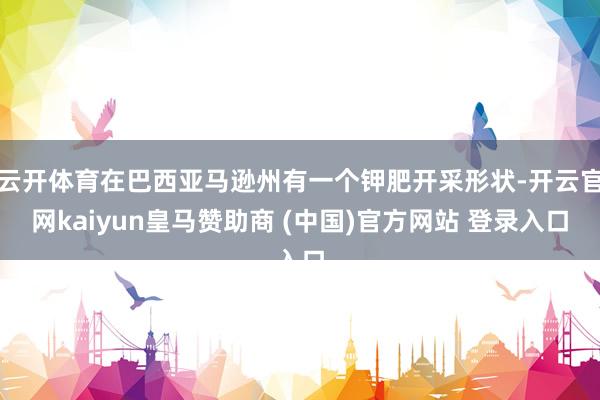 云开体育在巴西亚马逊州有一个钾肥开采形状-开云官网kaiyun皇马赞助商 (中国)官方网站 登录入口