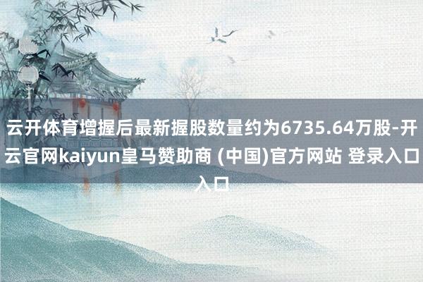 云开体育增握后最新握股数量约为6735.64万股-开云官网kaiyun皇马赞助商 (中国)官方网站 登录入口