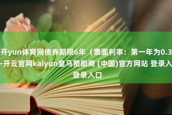 开yun体育网债券期限6年（票面利率：第一年为0.3%-开云官网kaiyun皇马赞助商 (中国)官方网站 登录入口