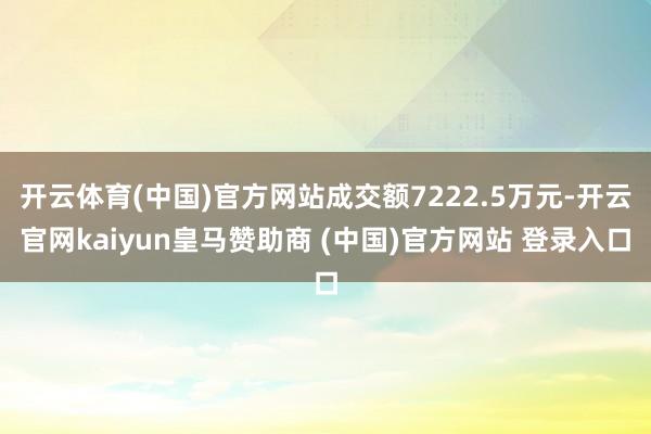 开云体育(中国)官方网站成交额7222.5万元-开云官网kaiyun皇马赞助商 (中国)官方网站 登录入口