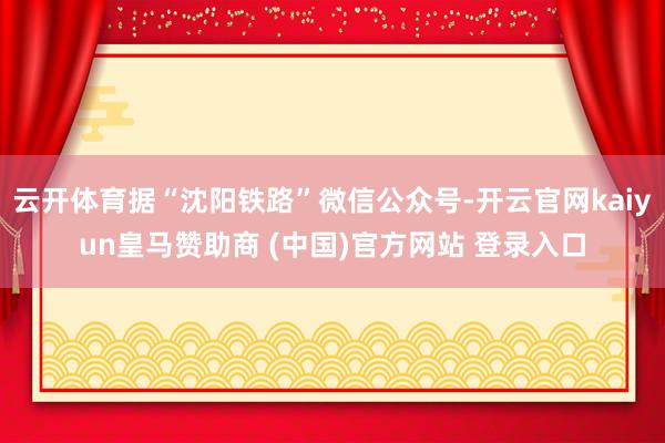 云开体育据“沈阳铁路”微信公众号-开云官网kaiyun皇马赞助商 (中国)官方网站 登录入口