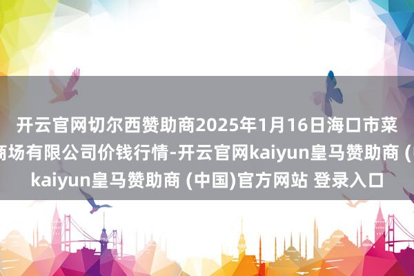 开云官网切尔西赞助商2025年1月16日海口市菜篮子江楠农产物批发商场有限公司价钱行情-开云官网kaiyun皇马赞助商 (中国)官方网站 登录入口