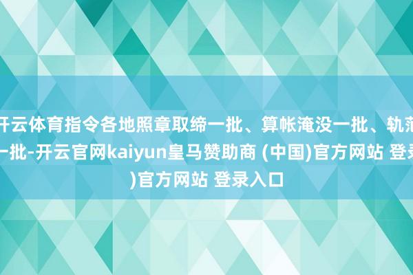 开云体育指令各地照章取缔一批、算帐淹没一批、轨范整治一批-开云官网kaiyun皇马赞助商 (中国)官方网站 登录入口