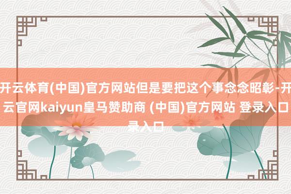开云体育(中国)官方网站但是要把这个事念念昭彰-开云官网kaiyun皇马赞助商 (中国)官方网站 登录入口