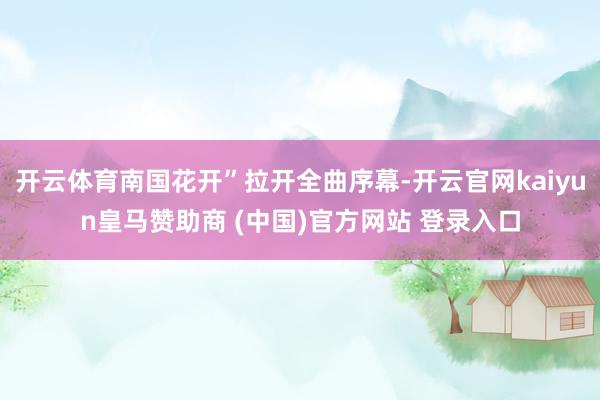 开云体育南国花开”拉开全曲序幕-开云官网kaiyun皇马赞助商 (中国)官方网站 登录入口