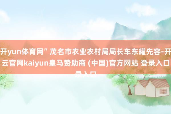 开yun体育网”茂名市农业农村局局长车东耀先容-开云官网kaiyun皇马赞助商 (中国)官方网站 登录入口