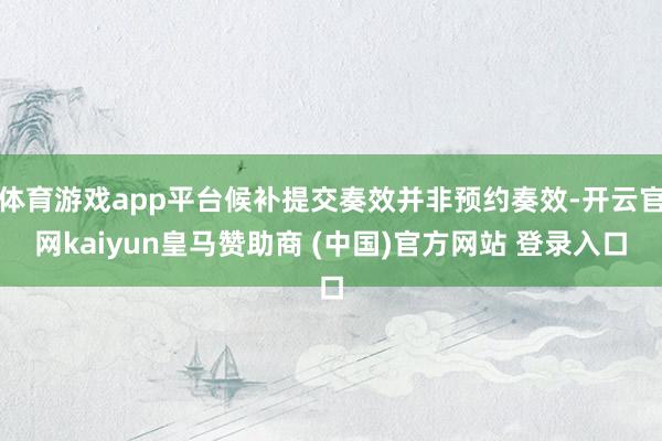 体育游戏app平台候补提交奏效并非预约奏效-开云官网kaiyun皇马赞助商 (中国)官方网站 登录入口