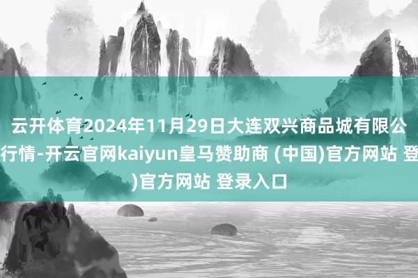 云开体育2024年11月29日大连双兴商品城有限公司价钱行情-开云官网kaiyun皇马赞助商 (中国)官方网站 登录入口