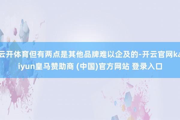 云开体育但有两点是其他品牌难以企及的-开云官网kaiyun皇马赞助商 (中国)官方网站 登录入口