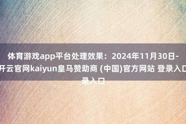 体育游戏app平台处理效果：2024年11月30日-开云官网kaiyun皇马赞助商 (中国)官方网站 登录入口
