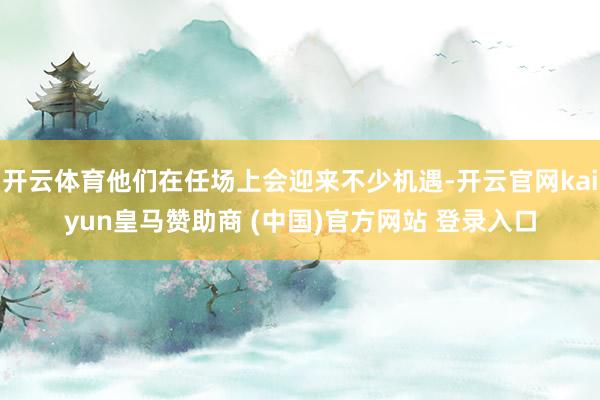 开云体育他们在任场上会迎来不少机遇-开云官网kaiyun皇马赞助商 (中国)官方网站 登录入口