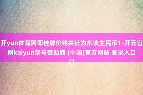 开yun体育网即挂牌价钱共计为东谈主民币1-开云官网kaiyun皇马赞助商 (中国)官方网站 登录入口