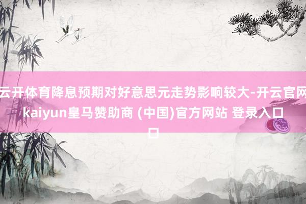 云开体育降息预期对好意思元走势影响较大-开云官网kaiyun皇马赞助商 (中国)官方网站 登录入口