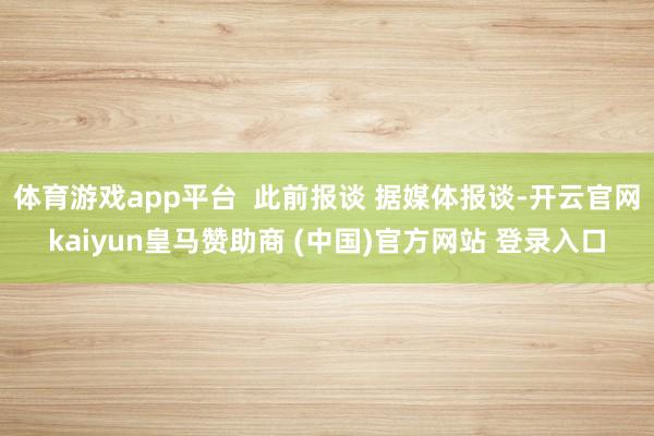 体育游戏app平台  此前报谈 据媒体报谈-开云官网kaiyun皇马赞助商 (中国)官方网站 登录入口