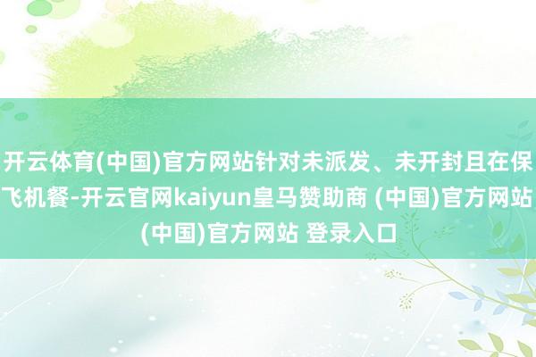 开云体育(中国)官方网站针对未派发、未开封且在保质期内的飞机餐-开云官网kaiyun皇马赞助商 (中国)官方网站 登录入口
