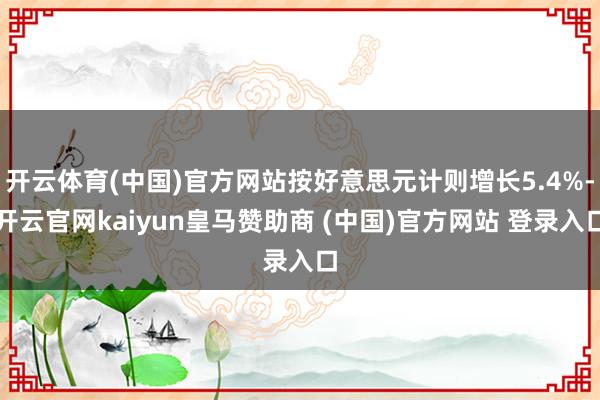 开云体育(中国)官方网站按好意思元计则增长5.4%-开云官网kaiyun皇马赞助商 (中国)官方网站 登录入口