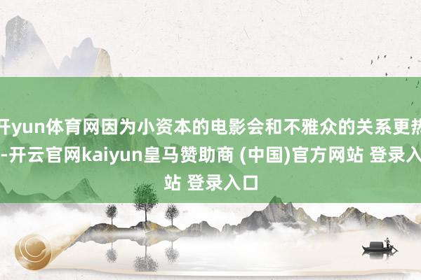 开yun体育网因为小资本的电影会和不雅众的关系更热烈-开云官网kaiyun皇马赞助商 (中国)官方网站 登录入口