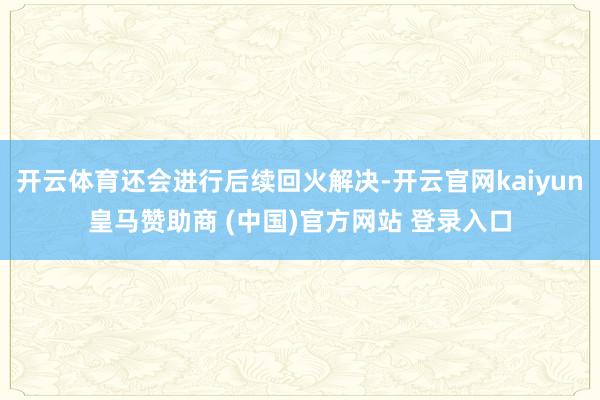开云体育还会进行后续回火解决-开云官网kaiyun皇马赞助商 (中国)官方网站 登录入口