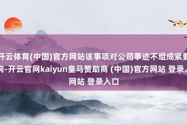 开云体育(中国)官方网站该事项对公司事迹不组成紧要影响-开云官网kaiyun皇马赞助商 (中国)官方网站 登录入口