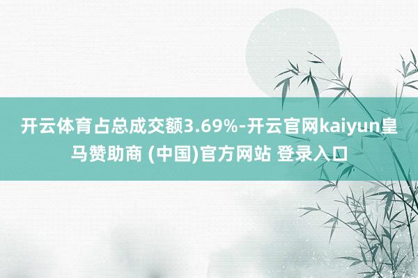 开云体育占总成交额3.69%-开云官网kaiyun皇马赞助商 (中国)官方网站 登录入口