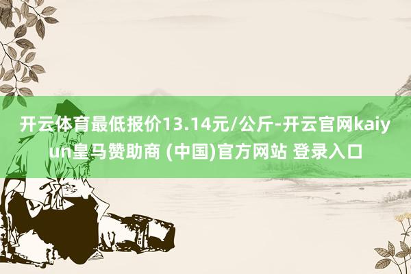 开云体育最低报价13.14元/公斤-开云官网kaiyun皇马赞助商 (中国)官方网站 登录入口