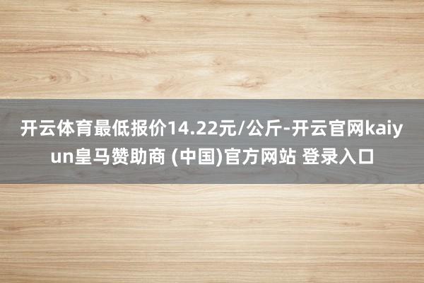 开云体育最低报价14.22元/公斤-开云官网kaiyun皇马赞助商 (中国)官方网站 登录入口
