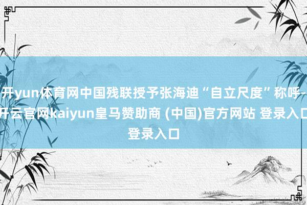 开yun体育网中国残联授予张海迪“自立尺度”称呼-开云官网kaiyun皇马赞助商 (中国)官方网站 登录入口